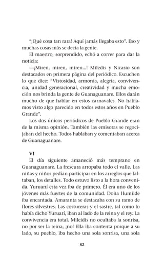 82
“¡Qué cosa tan rara! Aquí jamás llegaba esto”. Eso y
muchas cosas más se decía la gente.
El maestro, sorprendido, echó a correr para dar la
noticia:
—¡Miren, miren, miren...! Miledis y Nicasio son
destacados en primera página del periódico. Escuchen
lo que dice: “Vistosidad, armonía, alegría, conviven-
cia, unidad generacional, creatividad y mucha emo-
ción nos brinda la gente de Guanaguanare. Ellos darán
mucho de que hablar en estos carnavales. No había-
mos visto algo parecido en todos estos años en Pueblo
Grande”.
Los dos únicos periódicos de Pueblo Grande eran
de la misma opinión. También las emisoras se regoci-
jaban del hecho. Todos hablaban y comentaban acerca
de Guanaguanare.
VI
El día siguiente amaneció más temprano en
Guanaguanare. La frescura arropaba todo el valle. Las
niñas y niños pedían participar en los arreglos que fal-
taban, los detalles. Todo estuvo listo a la hora conveni-
da. Yuruaní esta vez iba de primero. Él era uno de los
jóvenes más fuertes de la comunidad. Doña Humilde
iba encantada. Amaranta se destacaba con su ramo de
flores silvestres. Las costureras y el sastre, tal como lo
había dicho Yuruarí, iban al lado de la reina y el rey. La
convivencia era total. Mileidis no ocultaba la sonrisa,
no por ser la reina, ¡no! Ella iba contenta porque a su
lado, su pueblo, iba hecho una sola sonrisa, una sola
 