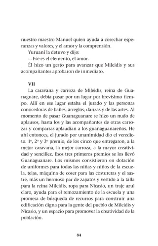 84
nuestro maestro Manuel quien ayuda a cosechar espe-
ranzas y valores, y el amor y la comprensión.
Yuruaní la detuvo y dijo:
—Ese es el elemento, el amor.
Él hizo un gesto para avanzar que Mileidis y sus
acompañantes aprobaron de inmediato.
VII
La caravana y carroza de Mileidis, reina de Gua-
naguare, debía pasar por un lugar por brevísimo tiem-
po. Allí en ese lugar estaba el jurado y las personas
conocedoras de bailes, arreglos, danzas y de las artes. Al
momento de pasar Guanaguanare se hizo un nudo de
aplausos, hasta los y las acompañantes de otras carro-
zas y comparsas aplaudían a los guanaguanareños. He
ahí entonces, el jurado por unanimidad dio el veredic-
to: 1o
, 2o
y 3o
premio, de los cinco que entregaron, a la
mejor caravana, la mejor carroza, a la mayor creativi-
dad y sencillez. Esos tres primeros premios se los llevó
Guanaguanare. Los mismos consistieron en dotación
de uniformes para todas las niñas y niños de la escue-
la, telas, máquina de coser para las costureras y el sas-
tre, más un hermoso par de zapatos y vestido a la talla
para la reina Mileidis, ropa para Nicasio, un traje azul
claro, ayuda para el remozamiento de la escuela y una
promesa de búsqueda de recursos para construir una
edificación digna para la gente del pueblo de Mileidis y
Nicasio, y un espacio para promover la creatividad de la
población.
 