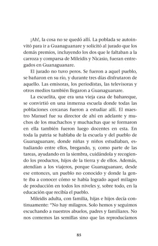 85
¡Ah!, la cosa no se quedó allí. La poblada se autoin-
vitó para ir a Guanaguanare y solicitó al jurado que los
demás premios, incluyendo los dos que le faltaban a la
carroza y comparsa de Mileidis y Nicasio, fueran entre-
gados en Guanaguanare.
El jurado no tuvo peros. Se fueron a aquel pueblo,
se bañaron en su río, y durante tres días disfrutaron de
aquello. Las emisoras, los periodistas, las televisoras y
otros medios también llegaron a Guanaguanare.
La escuelita, que era una vieja casa de bahareque,
se convirtió en una inmensa escuela donde todas las
poblaciones cercanas fueron a estudiar allí. El maes-
tro Manuel fue su director de ahí en adelante y mu-
chos de los muchachos y muchachas que se formaron
en ella también fueron luego docentes en esta. En
toda la patria se hablaba de la escuela y del pueblo de
Guanaguanare, donde niñas y niños estudiaban, es-
tudiando entre ellos, bregando, y, como parte de las
tareas, ayudando en la siembra, cuidándola y recogien-
do los productos, hijos de la tierra y de ellos. Además,
atendían a los viajeros, porque Guanaguanare, desde
ese entonces, un pueblo no conocido y donde la gen-
te iba a conocer cómo se había logrado aquel milagro
de producción en todos los niveles y, sobre todo, en la
educación que recibía el pueblo.
Mileidis adulta, con familia, hijas e hijos decía con-
tinuamente: “No hay milagros. Solo hemos y seguimos
escuchando a nuestros abuelos, padres y familiares. No
nos comemos las semillas sino que las reproducíamos
 