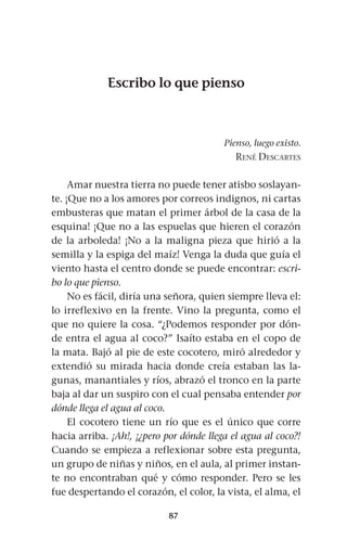 87
Escribo lo que pienso
Pienso, luego existo.
René Descartes
Amar nuestra tierra no puede tener atisbo soslayan-
te. ¡Que no a los amores por correos indignos, ni cartas
embusteras que matan el primer árbol de la casa de la
esquina! ¡Que no a las espuelas que hieren el corazón
de la arboleda! ¡No a la maligna pieza que hirió a la
semilla y la espiga del maíz! Venga la duda que guía el
viento hasta el centro donde se puede encontrar: escri-
bo lo que pienso.
No es fácil, diría una señora, quien siempre lleva el:
lo irreflexivo en la frente. Vino la pregunta, como el
que no quiere la cosa. “¿Podemos responder por dón-
de entra el agua al coco?” Isaíto estaba en el copo de
la mata. Bajó al pie de este cocotero, miró alrededor y
extendió su mirada hacia donde creía estaban las la-
gunas, manantiales y ríos, abrazó el tronco en la parte
baja al dar un suspiro con el cual pensaba entender por
dónde llega el agua al coco.
El cocotero tiene un río que es el único que corre
hacia arriba. ¡Ah!, ¡¿pero por dónde llega el agua al coco?!
Cuando se empieza a reflexionar sobre esta pregunta,
un grupo de niñas y niños, en el aula, al primer instan-
te no encontraban qué y cómo responder. Pero se les
fue despertando el corazón, el color, la vista, el alma, el
 