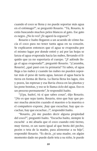 89
cuando el coco se llena y no puede soportar más agua
en el estómago?”, se preguntó Rosario. “Tú, Rosario, le
estás buscando muchos pelos blancos al gato. Ese gato
es negro. ¿No lo ves? ¿Te agarró la ceguera?”.
Rosario e Isaíto llegaron a un acuerdo de cómo ha-
cía el coco para no tener tanta agua en su corazón.
Se explicaron entonces que el agua se evaporaba por
el mismo lugar por donde entró y así por las hojas se
lanza el agua evaporada hacia las nubes, llevando el lí-
quido que ya no soportaría el cuerpo. “¿Y adónde lle-
ga el agua evaporada?”, preguntó Rosario. “¡Caramba,
Rosario!, ¿qué pasó con tu primaria? Tú sabes, el agua
llega a las nubes y cuando las nubes no pueden sopor-
tar más el peso de tanta agua, lanzan el agua hacia la
tierra en forma de lluvia. La lluvia llena los lagos, ríos
y pozos, las represas y esa lluvia choca en las plantas y
las pone bonitas, y eso se le llama ciclo del agua. Eso es
un proceso permanente”, le respondió Isaíto.
“¡Upa, Isaíto!, tú sí que sabes cosas”, dijo Rosario.
“¡No es que sepa tanto, Rosario, sino que hay que po-
ner mucha atención cuando el maestro o la maestra o
el compañero expone, ¡hay que escuchar, hay que es-
cuchar, hay que escuchar...!”, respondió Isaíto.
“Rosario, ¿tú me puedes decir alguna propiedad
del coco?”, preguntó Isaíto. “Escucha Isaíto, siempre le
escuché a mi abuela que el coco cuando está tierno,
muy tierno, es un suero igual al que brota del pecho,
pezón o teta de la madre, para alimentar a su hijo”,
respondió Rosario. “Es decir, ¿si una madre, en algún
momento dado no puede darle teta a su niño, le puede
 