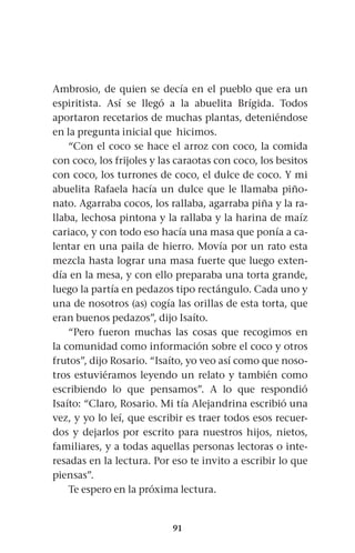 91
Ambrosio, de quien se decía en el pueblo que era un
espiritista. Así se llegó a la abuelita Brígida. Todos
aportaron recetarios de muchas plantas, deteniéndose
en la pregunta inicial que hicimos.
“Con el coco se hace el arroz con coco, la comida
con coco, los frijoles y las caraotas con coco, los besitos
con coco, los turrones de coco, el dulce de coco. Y mi
abuelita Rafaela hacía un dulce que le llamaba piño-
nato. Agarraba cocos, los rallaba, agarraba piña y la ra-
llaba, lechosa pintona y la rallaba y la harina de maíz
cariaco, y con todo eso hacía una masa que ponía a ca-
lentar en una paila de hierro. Movía por un rato esta
mezcla hasta lograr una masa fuerte que luego exten-
día en la mesa, y con ello preparaba una torta grande,
luego la partía en pedazos tipo rectángulo. Cada uno y
una de nosotros (as) cogía las orillas de esta torta, que
eran buenos pedazos”, dijo Isaíto.
“Pero fueron muchas las cosas que recogimos en
la comunidad como información sobre el coco y otros
frutos”, dijo Rosario. “Isaíto, yo veo así como que noso-
tros estuviéramos leyendo un relato y también como
escribiendo lo que pensamos”. A lo que respondió
Isaíto: “Claro, Rosario. Mi tía Alejandrina escribió una
vez, y yo lo leí, que escribir es traer todos esos recuer-
dos y dejarlos por escrito para nuestros hijos, nietos,
familiares, y a todas aquellas personas lectoras o inte-
resadas en la lectura. Por eso te invito a escribir lo que
piensas”.
Te espero en la próxima lectura.
 
