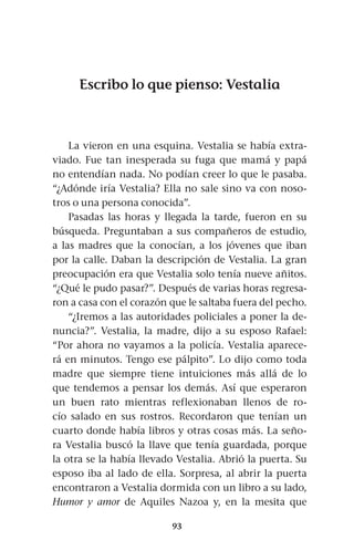 93
Escribo lo que pienso: Vestalia
La vieron en una esquina. Vestalia se había extra-
viado. Fue tan inesperada su fuga que mamá y papá
no entendían nada. No podían creer lo que le pasaba.
“¿Adónde iría Vestalia? Ella no sale sino va con noso-
tros o una persona conocida”.
Pasadas las horas y llegada la tarde, fueron en su
búsqueda. Preguntaban a sus compañeros de estudio,
a las madres que la conocían, a los jóvenes que iban
por la calle. Daban la descripción de Vestalia. La gran
preocupación era que Vestalia solo tenía nueve añitos.
“¿Qué le pudo pasar?”. Después de varias horas regresa-
ron a casa con el corazón que le saltaba fuera del pecho.
“¿Iremos a las autoridades policiales a poner la de-
nuncia?”. Vestalia, la madre, dijo a su esposo Rafael:
“Por ahora no vayamos a la policía. Vestalia aparece-
rá en minutos. Tengo ese pálpito”. Lo dijo como toda
madre que siempre tiene intuiciones más allá de lo
que tendemos a pensar los demás. Así que esperaron
un buen rato mientras reflexionaban llenos de ro-
cío salado en sus rostros. Recordaron que tenían un
cuarto donde había libros y otras cosas más. La seño-
ra Vestalia buscó la llave que tenía guardada, porque
la otra se la había llevado Vestalia. Abrió la puerta. Su
esposo iba al lado de ella. Sorpresa, al abrir la puerta
encontraron a Vestalia dormida con un libro a su lado,
Humor y amor de Aquiles Nazoa y, en la mesita que
 