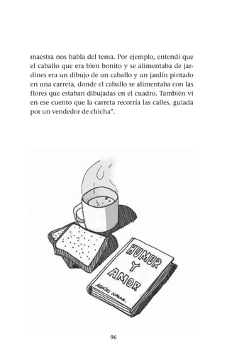 96
maestra nos habla del tema. Por ejemplo, entendí que
el caballo que era bien bonito y se alimentaba de jar-
dines era un dibujo de un caballo y un jardín pintado
en una carreta, donde el caballo se alimentaba con las
flores que estaban dibujadas en el cuadro. También vi
en ese cuento que la carreta recorría las calles, guiada
por un vendedor de chicha”.
 