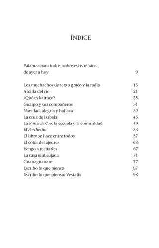 ÍNDICE
Palabras para todos, sobre estos relatos
de ayer a hoy 9
Los muchachos de sexto grado y la radio 13
Arcilla del río 21
¿Qué es kaituco? 25
Guaipo y sus compañeros 31
Navidad, alegría y hallaca 39
La cruz de Isabela 45
La Barca de Oro, la escuela y la comunidad 49
El Porchecito53
El libro se hace entre todos 57
El color del ajedrez 63
Vengo a recitarles 67
La casa embrujada 71
Guanaguanare77
Escribo lo que pienso  87
Escribo lo que pienso: Vestalia 93
 