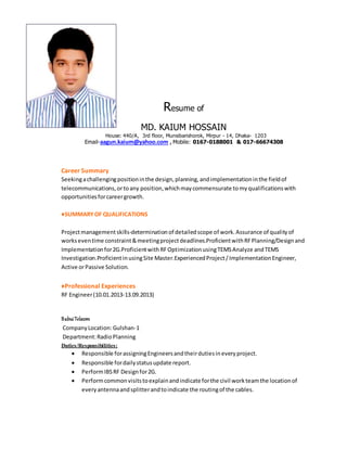 Resume of
MD. KAIUM HOSSAIN
House: 440/A, 3rd floor, Munsibarishorok, Mirpur - 14, Dhaka- 1203
Email-aagun.kaium@yahoo.com , Mobile: 0167-0188001 & 017-66674308
Career Summary
Seekingachallengingpositioninthe design,planning,andimplementationinthe fieldof
telecommunications,ortoany position,whichmaycommensurate tomyqualificationswith
opportunitiesforcareergrowth.
♦SUMMARYOF QUALIFICATIONS
Projectmanagementskills-determinationof detailedscope of work.Assurance of qualityof
workseventime constraint&meetingprojectdeadlines.ProficientwithRFPlanning/Designand
Implementationfor2G.ProficientwithRFOptimizationusingTEMSAnalyze andTEMS
Investigation.ProficientinusingSite Master.ExperiencedProject/ImplementationEngineer,
Active orPassive Solution.
♦Professional Experiences
RF Engineer(10.01.2013-13.09.2013)
BabuiTelecom
CompanyLocation: Gulshan-1
Department:RadioPlanning
Duties/Responsibilities:
 Responsible forassigningEngineersandtheirdutiesineveryproject.
 Responsible fordailystatusupdate report.
 PerformIBSRF Designfor2G.
 Performcommonvisitstoexplainandindicateforthe civil workteamthe locationof
everyantennaandsplitterandtoindicate the routingof the cables.
 