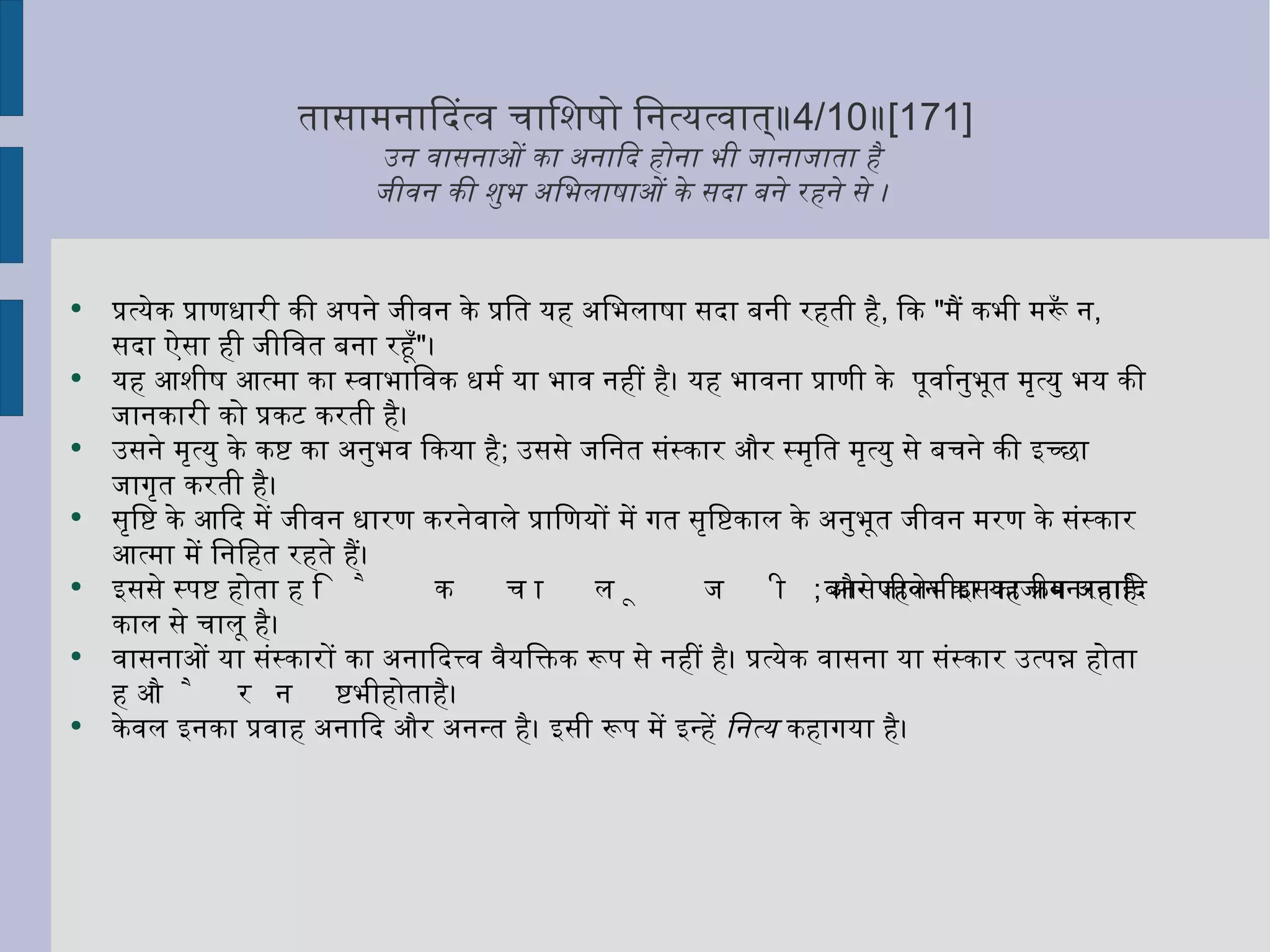 तासामनादित्वं चाशिषो नित्यत्वात्॥ 4/10 ॥ [171] उन वासनाओं का अनादि होना भी जानाजाता है  जीवन की शुभ अभिलाषाओं के सदा बने रहने से ।  प्रत्येक प्राणधारी की अपने जीवन के प्रति यह अभिलाषा सदा बनी रहती है ,  कि  " मैं कभी मरूँ न ,  सदा ऐसा ही जीवित बना रहूँ " ।  यह आशीष आत्मा का स्वाभाविक धर्म या भाव नहीं है। यह भावना प्राणी के  पूर्वानुभूत मृत्यु भय की जानकारी को प्रकट करती है।  उसने मृत्यु के कष्ट का अनुभव किया है ;  उससे जनित संस्कार और स्मृति मृत्यु से बचने की इच्छा जागृत करती है। सृष्टि के आदि में जीवन धारण करनेवाले प्राणियों में गत सृष्टिकाल के अनुभूत जीवन मरण के संस्कार आत्मा में निहित रहते हैं।  इससे स्पष्ट होता है कि चालू जीवन से पहले भी इसका जीवन रहा है ;  और जीवन का यह क्रम अनादि काल से चालू है।  वासनाओं या संस्कारों का अनादित्त्व वैयक्तिक रूप से नहीं है। प्रत्येक वासना या संस्कार उत्पन्न होता है और नष्ट भी होता है।  केवल इनका प्रवाह अनादि और अनन्त है। इसी रूप में इन्हें  नित्य  कहागया है।  