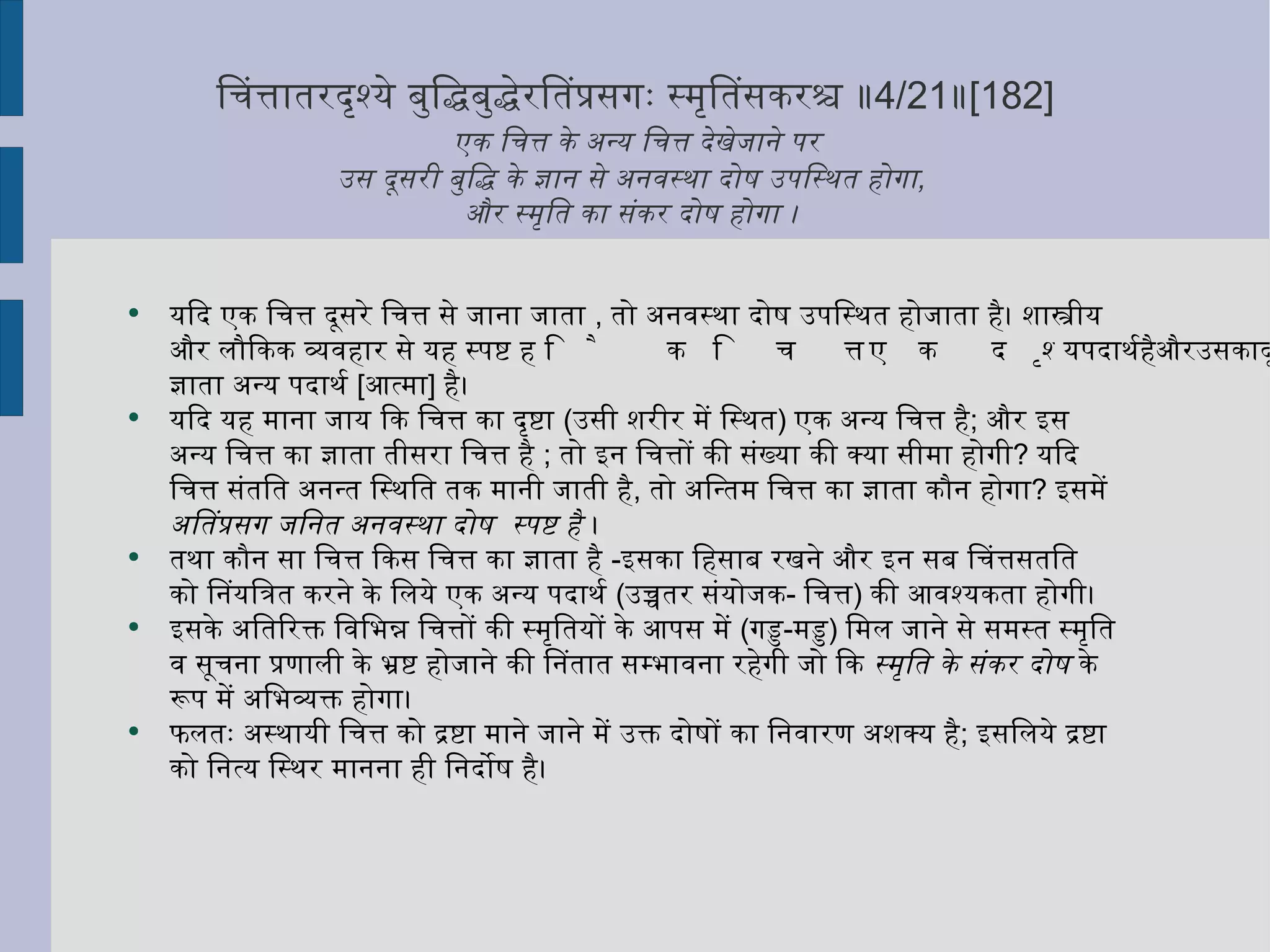 चित्तांतरदृश्ये बुद्धिबुद्धेरतिप्रसंगः स्मृतिसंकरश्च ॥ 4/21 ॥ [182]   एक चित्त के अन्य चित्त देखेजाने पर  उस दूसरी बुद्धि के ज्ञान से अनवस्था दोष उपस्थित होगा ,  और स्मृति का संकर दोष होगा ।  यदि एक चित्त दूसरे चित्त से जाना जाता  ,  तो अनवस्था दोष उपस्थित होजाता है। शास्त्रीय और लौकिक व्यवहार से यह स्पष्ट है कि चित्त एक दृश्य पदार्थ है और उसका दृष्टा या ज्ञाता अन्य पदार्थ  [ आत्मा ]  है। यदि यह माना जाय कि चित्त का दृष्टा  ( उसी शरीर में स्थित )  एक अन्य चित्त है ;  और इस अन्य चित्त का ज्ञाता तीसरा चित्त है  ;  तो इन चित्तों की संख्या की क्या सीमा होगी ?  यदि चित्त संतति अनन्त स्थिति तक मानी जाती है ,  तो अन्तिम चित्त का ज्ञाता कौन होगा ?  इसमें  अतिप्रसंग जनित अनवस्था दोष  स्पष्ट है  ।  तथा कौन सा चित्त किस चित्त का ज्ञाता है  - इसका हिसाब रखने और इन सब चित्तसंतति  को नियंत्रित करने के लिये एक अन्य पदार्थ  ( उच्चतर संयोजक -  चित्त )  की आवश्यकता होगी।  इसके अतिरिक्त विभिन्न चित्तों की स्मृतियों के आपस में  ( गड्ड - मड्ड )  मिल जाने से समस्त स्मृति व सूचना प्रणाली के भ्रष्ट होजाने की नितांत सम्भावना रहेगी जो कि  स्मृति के संकर दोष  के रूप में अभिव्यक्त होगा।  फलतः अस्थायी चित्त को द्रष्टा माने जाने में उक्त दोषों का निवारण अशक्य है ;  इसलिये द्रष्टा को नित्य स्थिर मानना ही निर्दोष है। 