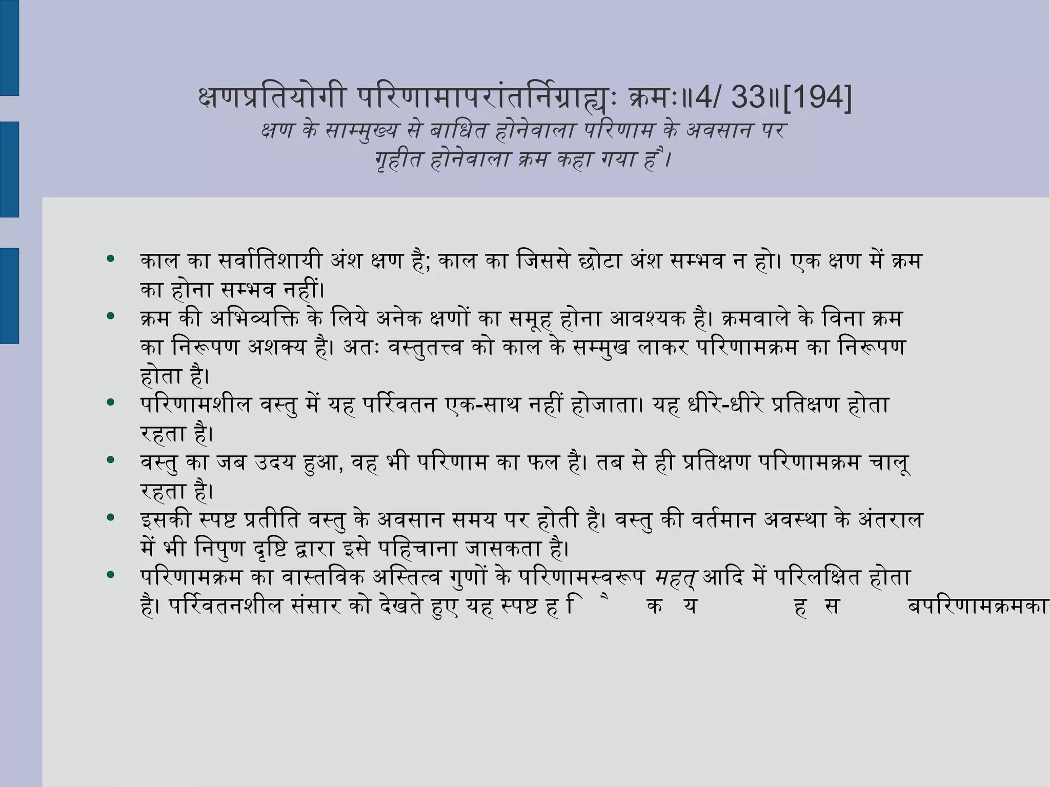 क्षणप्रतियोगी परिणामापरांतनिर्ग्राह्यः क्रमः॥ 4/ 33 ॥ [194] क्षण के साम्मुख्य से बाधित होनेवाला परिणाम के अवसान पर  गृहीत होनेवाला क्रम कहा गया है ।  काल का सर्वातिशायी अंश क्षण है ;  काल का जिससे छोटा अंश सम्भव न हो। एक क्षण में क्रम का होना सम्भव नहीं।  क्रम की अभिव्यक्ति के लिये अनेक क्षणों का समूह होना आवश्यक है। क्रमवाले के विना क्रम का निरूपण अशक्य है। अतः वस्तुतत्त्व को काल के सम्मुख लाकर परिणामक्रम का निरूपण होता है।  परिणामशील वस्तु में यह परिवर्तन एक - साथ नहीं होजाता। यह धीरे - धीरे प्रतिक्षण होता रहता है।  वस्तु का जब उदय हुआ ,  वह भी परिणाम का फल है। तब से ही प्रतिक्षण परिणामक्रम चालू रहता है।  इसकी स्पष्ट प्रतीति वस्तु के अवसान समय पर होती है। वस्तु की वर्तमान अवस्था के अंतराल में भी निपुण दृष्टि द्वारा इसे पहिचाना जासकता है।  परिणामक्रम का वास्तविक अस्तित्व गुणों के परिणामस्वरूप  महत्  आदि में परिलक्षित होता है। परिवर्तनशील संसार को देखते हुए यह स्पष्ट है कि यह सब परिणामक्रम का उदाहरण है। 