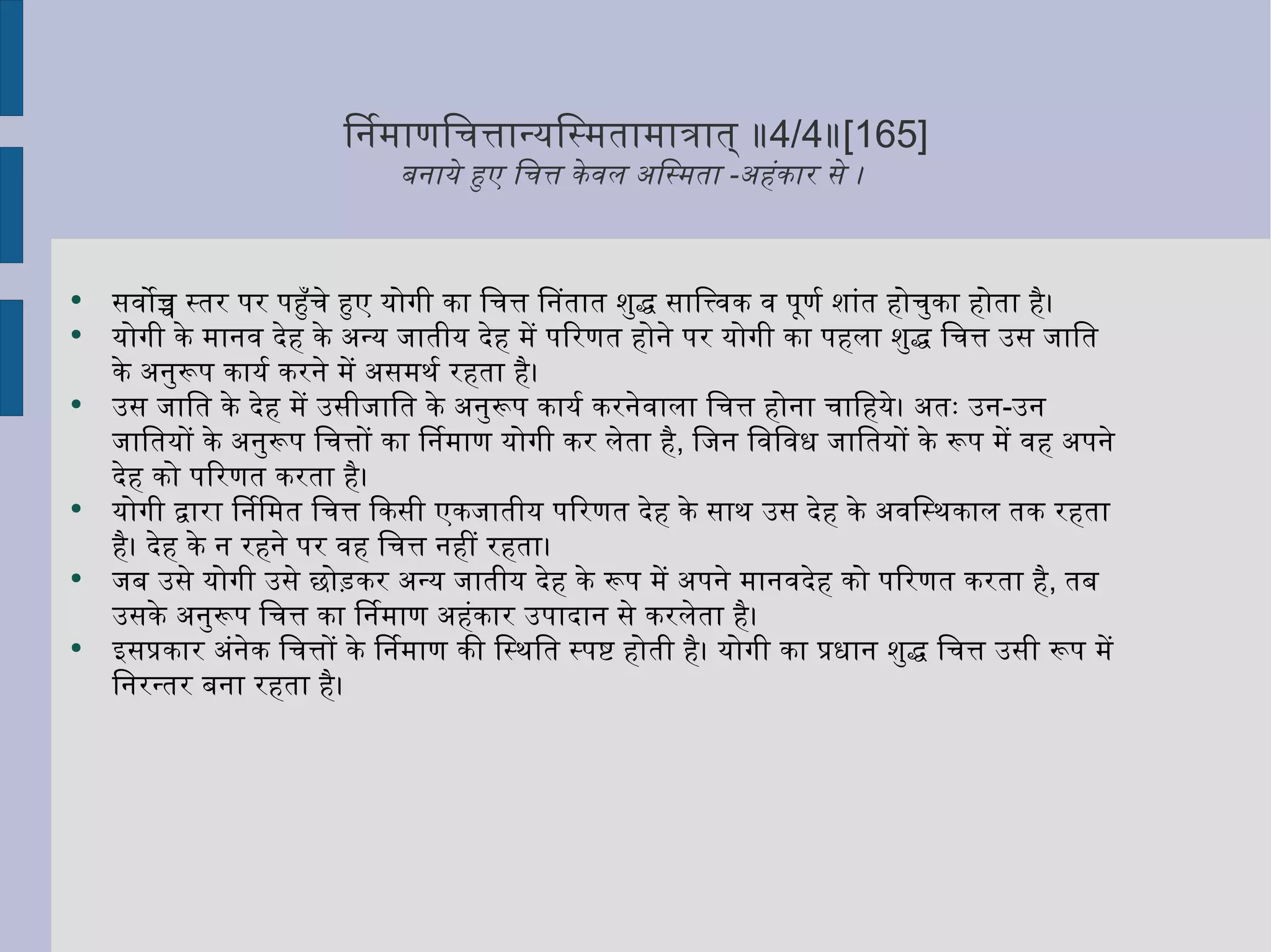 निर्माणचित्तान्यस्मितामात्रात् ॥ 4/4 ॥ [165] बनाये हुए चित्त केवल अस्मिता  - अहंकार से ।  सर्वोच्च स्तर पर पहुँचे हुए योगी का चित्त नितांत शुद्ध सात्त्विक व पूर्ण शांत होचुका होता है। योगी के मानव देह के अन्य जातीय देह में परिणत होने पर योगी का पहला शुद्ध चित्त उस जाति के अनुरूप कार्य करने में असमर्थ रहता है।  उस जाति के देह में उसीजाति के अनुरूप कार्य करनेवाला चित्त होना चाहिये। अतः उन - उन जातियों के अनुरूप चित्तों का निर्माण योगी कर लेता है ,  जिन विविध जातियों के रूप में वह अपने देह को परिणत करता है।  योगी द्वारा निर्मित चित्त किसी एकजातीय परिणत देह के साथ उस देह के अवस्थिकाल तक रहता है। देह के न रहने पर वह चित्त नहीं रहता।  जब उसे योगी उसे छोड़कर अन्य जातीय देह के रूप में अपने मानवदेह को परिणत करता है ,  तब उसके अनुरूप चित्त का निर्माण अहंकार उपादान से करलेता है।  इसप्रकार अंनेक चित्तों के निर्माण की स्थिति स्पष्ट होती है। योगी का प्रधान शुद्ध चित्त उसी रूप में निरन्तर बना रहता है।  