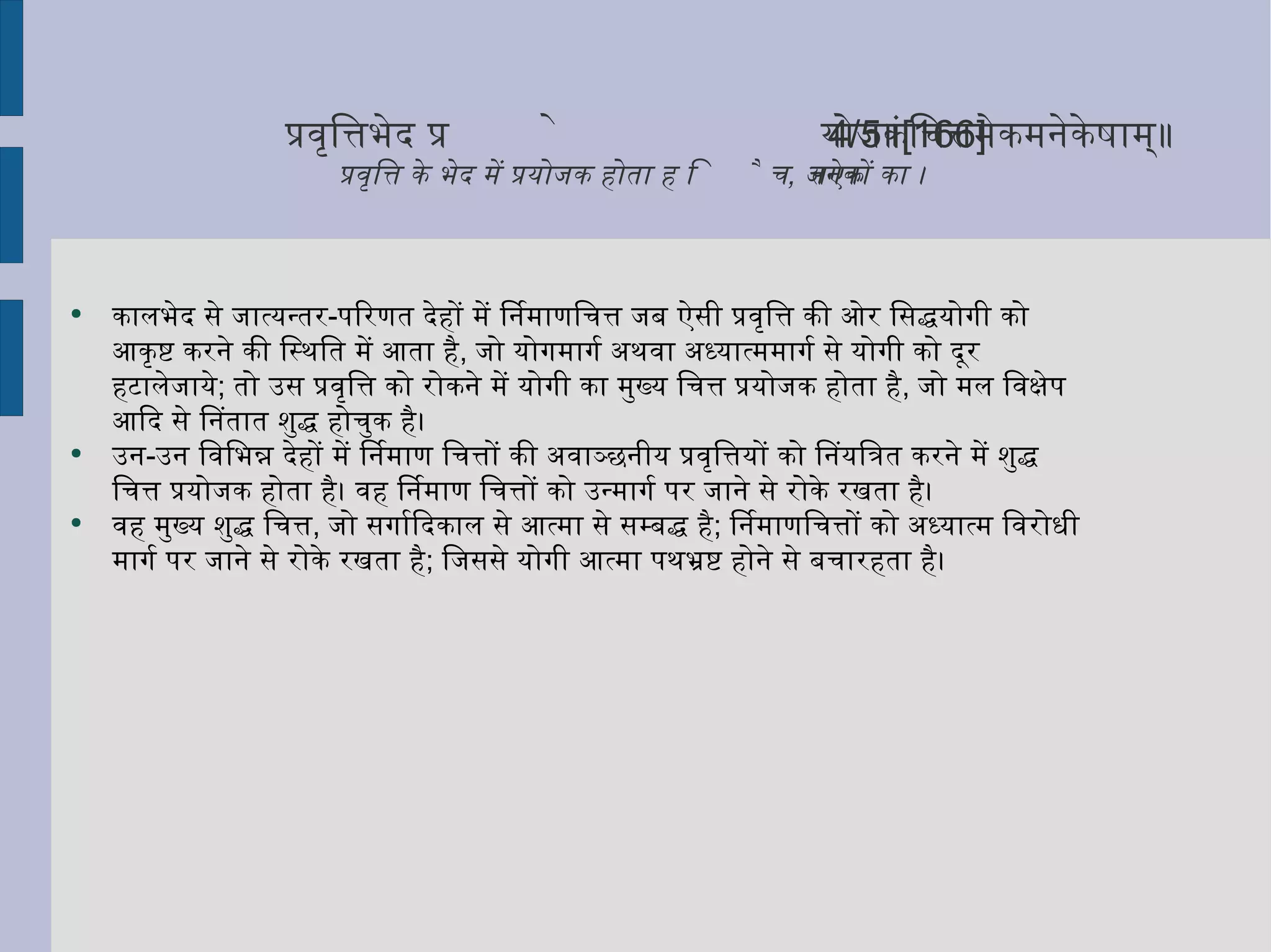 प्रवृत्तिभेदे प्रयोजकं चित्तमेकमनेकेषाम् ॥ 4/5 ॥ [166] प्रवृत्ति के भेद में प्रयोजक होता है चित्त एक ,  अनेकों का ।  कालभेद से जात्यन्तर - परिणत देहों में निर्माणचित्त जब ऐसी प्रवृत्ति की ओर सिद्धयोगी को आकृष्ट करने की स्थिति में आता है ,  जो योगमार्ग अथवा अध्यात्ममार्ग से योगी को दूर हटालेजाये ;  तो उस प्रवृत्ति को रोकने में योगी का मुख्य चित्त प्रयोजक होता है ,  जो मल विक्षेप आदि से नितांत शुद्ध होचुक है। उन - उन विभिन्न देहों में निर्माण चित्तों की अवाञ्छनीय प्रवृत्तियों को नियंत्रित करने में शुद्ध चित्त प्रयोजक होता है। वह निर्माण चित्तों को उन्मार्ग पर जाने से रोके रखता है।  वह मुख्य शुद्ध चित्त ,  जो सर्गादिकाल से आत्मा से सम्बद्ध है ;  निर्माणचित्तों को अध्यात्म विरोधी मार्ग पर जाने से रोके रखता है ;  जिससे योगी आत्मा पथभ्रष्ट होने से बचारहता है। 