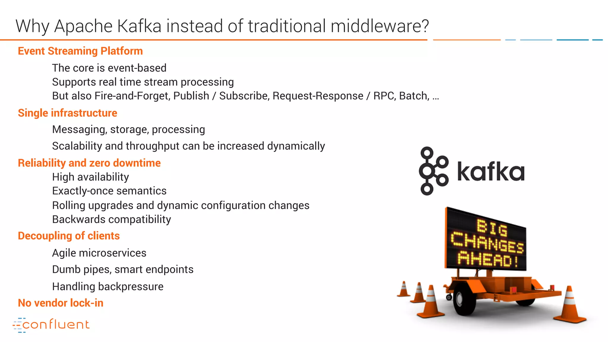 31
Why Apache Kafka instead of traditional middleware?
Event Streaming Platform
The core is event-based
Supports real time stream processing
But also Fire-and-Forget, Publish / Subscribe, Request-Response / RPC, Batch, …
Single infrastructure
Messaging, storage, processing
Scalability and throughput can be increased dynamically
Reliability and zero downtime
High availability
Exactly-once semantics
Rolling upgrades and dynamic configuration changes
Backwards compatibility
Decoupling of clients
Agile microservices
Dumb pipes, smart endpoints
Handling backpressure
No vendor lock-in
 