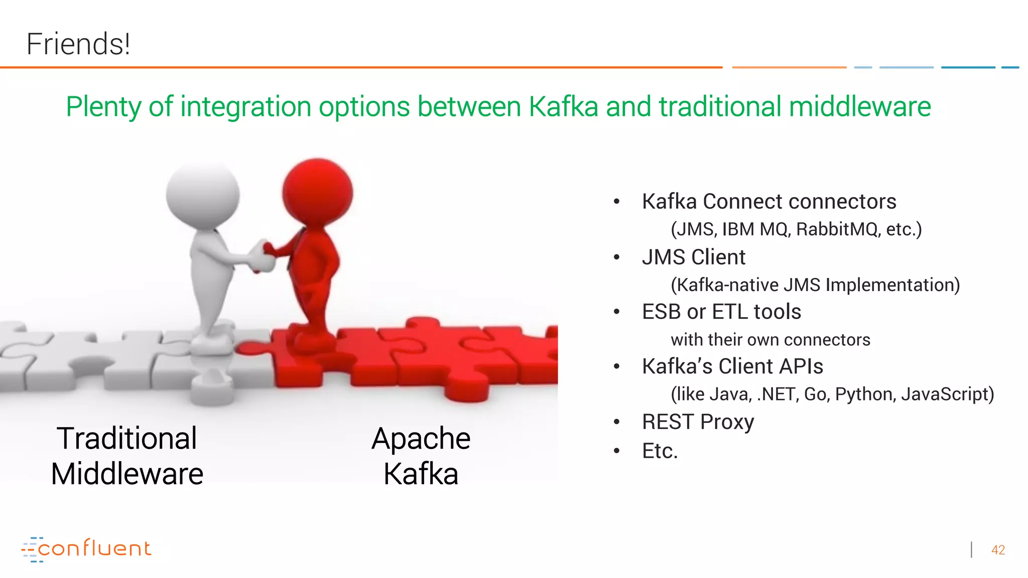 42
Friends!
• Kafka Connect connectors
(JMS, IBM MQ, RabbitMQ, etc.)
• JMS Client
(Kafka-native JMS Implementation)
• ESB or ETL tools
with their own connectors
• Kafka’s Client APIs
(like Java, .NET, Go, Python, JavaScript)
• REST Proxy
• Etc.
Plenty of integration options between Kafka and traditional middleware
Traditional
Middleware
Apache
Kafka
 