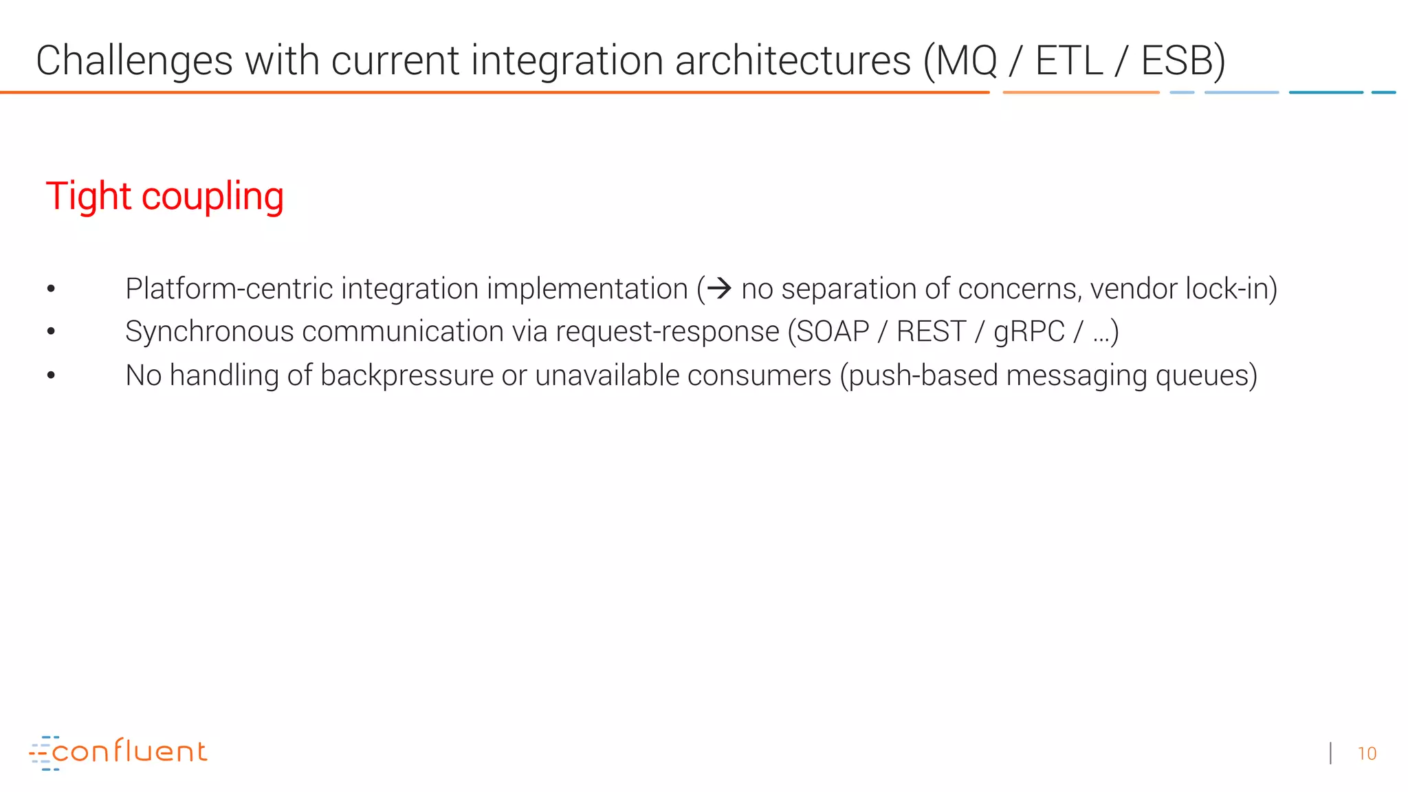 10
Challenges with current integration architectures (MQ / ETL / ESB)
Tight coupling
• Platform-centric integration implementation (à no separation of concerns, vendor lock-in)
• Synchronous communication via request-response (SOAP / REST / gRPC / …)
• No handling of backpressure or unavailable consumers (push-based messaging queues)
 