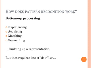 HOW DOES PATTERN RECOGNITION WORK?
Bottom-up processing

 Experiencing
 Acquiring

 Matching

 Segmenting



… building up a representation.

But that requires lots of “data”, so…
 