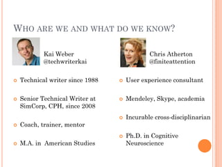 WHO ARE WE AND WHAT DO WE KNOW?

            Kai Weber                         Chris Atherton
            @techwriterkai                    @finiteattention


   Technical writer since 1988      User experience consultant


   Senior Technical Writer at       Mendeley, Skype, academia
    SimCorp, CPH, since 2008
                                     Incurable cross-disciplinarian
   Coach, trainer, mentor
                                     Ph.D. in Cognitive
   M.A. in American Studies          Neuroscience
 