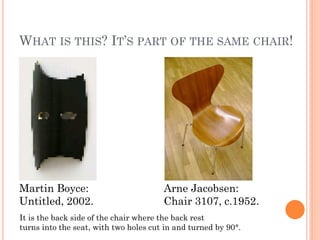 WHAT IS THIS? IT’S PART OF THE SAME CHAIR!




Martin Boyce:                          Arne Jacobsen:
Untitled, 2002.                        Chair 3107, c.1952.
It is the back side of the chair where the back rest
turns into the seat, with two holes cut in and turned by 90°.
 