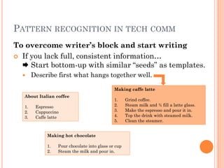 PATTERN RECOGNITION IN TECH COMM
To overcome writer’s block and start writing
 If you lack full, consistent information…
   Start bottom-up with similar “seeds” as templates.
       Describe first what hangs together well.

                                               Making caffe latte
   About Italian coffee
                                               1.     Grind coffee.
   1.    Espresso                              2.     Steam milk and ¾ fill a latte glass.
   2.    Cappuccino                            3.     Make the espresso and pour it in.
   3.    Caffe latte                           4.     Top the drink with steamed milk.
                                               5.     Clean the steamer.


              Making hot chocolate

              1.   Pour chocolate into glass or cup
              2.   Steam the milk and pour in.
 