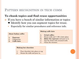 PATTERN RECOGNITION IN TECH COMM
To chunk topics and find reuse opportunities
 If you have a bunch of similar information or topics
   Identify how you can segment topics for reuse.
       Especially for similar procedures and reference info.

                                               Making caffe latte
   About Italian coffee
                                               1.     Grind coffee.
   1.    Espresso                              2.     Steam milk and ¾ fill a latte glass.
   2.    Cappuccino                            3.     Make the espresso and pour it in.
   3.    Caffe latte                           4.     Top the drink with steamed milk.
                                               5.     Clean the steamer.


              Making hot chocolate

              1.   Pour chocolate into glass or cup
              2.   Steam the milk and pour in.
 