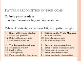 PATTERN RECOGNITION IN TECH COMM
To help your readers
… orient themselves in your documentation.

Tables of contents, no patterns left, with patterns right.
1.    General Settings window         1.    Setting up the Trade Manager
1.1   Assets in a portfolio           1.1   Set up a portfolio
1.2   Different bank accounts         1.2   Set up bank accounts
1.3   About counterparties            1.3   Set up counterparties

2.    The Transaction window          2.    Registering transactions
2.1   Transaction window              2.1   Enter common transaction data
2.2   Stock trading                   2.2   Enter a stock transaction
2.3   Trading bonds                   2.3   Enter a bond transaction
2.4   Futures and other derivatives   2.4   Enter a derivative transaction
 
