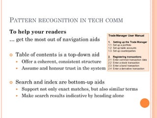 PATTERN RECOGNITION IN TECH COMM
To help your readers
… get the most out of navigation aids

   Table of contents is a top-down aid
       Offer a coherent, consistent structure
       Assume and honour trust in the system


   Search and index are bottom-up aids
       Support not only exact matches, but also similar terms
       Make search results indicative by heading alone
 