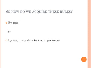 SO HOW DO WE ACQUIRE THESE RULES?

   By rote

    or

   By acquiring data (a.k.a. experience)
 