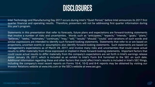 TECHNOLOGY AND MANUFACTURING DAY
Intel Technology and Manufacturing Day 2017 occurs during Intel’s “Quiet Period,” before Intel announces its 2017 first
quarter financial and operating results. Therefore, presenters will not be addressing first quarter information during
this year’s program.
Statements in this presentation that refer to forecasts, future plans and expectations are forward-looking statements
that involve a number of risks and uncertainties. Words such as “anticipates,” “expects,” “intends,” “goals,” “plans,”
“believes,” “seeks,” “estimates,” “continues,” “may,” “will,” “would,” “should,” “could,” and variations of such words and
similar expressions are intended to identify such forward-looking statements. Statements that refer to or are based on
projections, uncertain events or assumptions also identify forward-looking statements. Such statements are based on
management’s expectations as of March 28, 2017, and involve many risks and uncertainties that could cause actual
results to differ materially from those expressed or implied in these forward-looking statements. Important factors that
could cause actual results to differ materially from the company’s expectations are set forth in Intel’s earnings release
dated January 26, 2017, which is included as an exhibit to Intel’s Form 8-K furnished to the SEC on such date.
Additional information regarding these and other factors that could affect Intel’s results is included in Intel’s SEC filings,
including the company’s most recent reports on Forms 10-K, 10-Q and 8-K reports may be obtained by visiting our
Investor Relations website at www.intc.com or the SEC’s website at www.sec.gov.
Disclosures
 