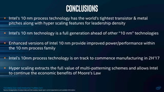 TECHNOLOGY AND MANUFACTURING DAY
 Intel’s 10 nm process technology has the world’s tightest transistor & metal
pitches along with hyper scaling features for leadership density
 Intel’s 10 nm technology is a full generation ahead of other “10 nm” technologies
 Enhanced versions of Intel 10 nm provide improved power/performance within
the 10 nm process family
 Intel’s 10nm process technology is on track to commence manufacturing in 2H’17
 Hyper scaling extracts the full value of multi-patterning schemes and allows Intel
to continue the economic benefits of Moore’s Law
CONCLUSIONS
Source: Amalgamation of analyst data and Intel analysis, based upon current expectations and available information.
 
