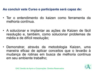 Ao concluir este Curso o participante será capaz de:
• Ter o entendimento do kaizen como ferramenta da
melhoria contínua.
• A solucionar e implantar as ações de Kaizen de fácil
resolução e, também, como solucionar problemas de
média e de difícil resolução;
• Demonstrar, através da metodologia Kaizen, uma
maneira eficaz de aplicar conceitos que o levarão à
mudança de rotinas em busca de melhoria contínua
em seu ambiente trabalho;
GAC Gestão de Apoio a Corporações Direitos Reservados
 