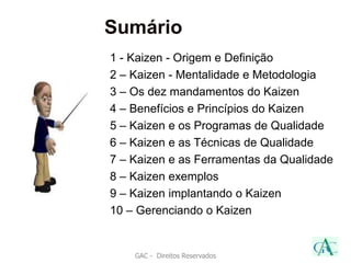 Sumário
GAC - Direitos Reservados
1 - Kaizen - Origem e Definição
2 – Kaizen - Mentalidade e Metodologia
3 – Os dez mandamentos do Kaizen
4 – Benefícios e Princípios do Kaizen
5 – Kaizen e os Programas de Qualidade
6 – Kaizen e as Técnicas de Qualidade
7 – Kaizen e as Ferramentas da Qualidade
8 – Kaizen exemplos
9 – Kaizen implantando o Kaizen
10 – Gerenciando o Kaizen
 