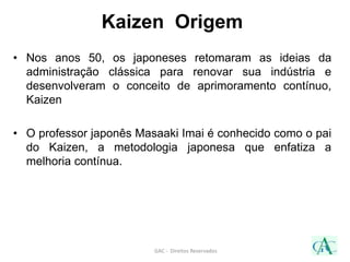 Kaizen Origem
• Nos anos 50, os japoneses retomaram as ideias da
administração clássica para renovar sua indústria e
desenvolveram o conceito de aprimoramento contínuo,
Kaizen
• O professor japonês Masaaki Imai é conhecido como o pai
do Kaizen, a metodologia japonesa que enfatiza a
melhoria contínua.
GAC - Direitos Reservados
 