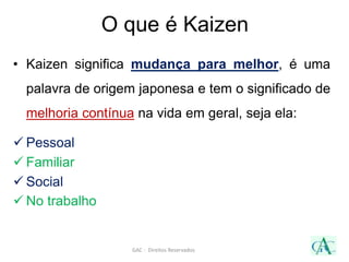 O que é Kaizen
• Kaizen significa mudança para melhor, é uma
palavra de origem japonesa e tem o significado de
melhoria contínua na vida em geral, seja ela:
 Pessoal
 Familiar
 Social
 No trabalho
GAC - Direitos Reservados
 