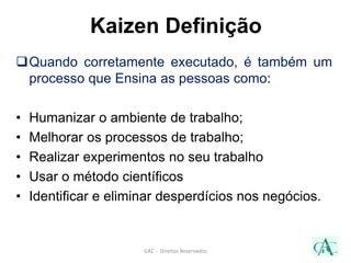 Quando corretamente executado, é também um
processo que Ensina as pessoas como:
• Humanizar o ambiente de trabalho;
• Melhorar os processos de trabalho;
• Realizar experimentos no seu trabalho
• Usar o método científicos
• Identificar e eliminar desperdícios nos negócios.
GAC - Direitos Reservados
Kaizen Definição
 