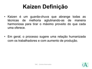 Kaizen Definição
• Kaizen é um guarda-chuva que abrange todas as
técnicas de melhoria aglutinando-as de maneira
harmoniosa para tirar o máximo proveito do que cada
uma oferece.
• Em geral, o processo sugere uma relação humanizada
com os trabalhadores e com aumento de produção.
GAC - Direitos Reservados
 