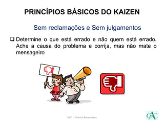 Sem reclamações e Sem julgamentos
 Determine o que está errado e não quem está errado.
Ache a causa do problema e corrija, mas não mate o
mensageiro
GAC - Direitos Reservados
PRINCÍPIOS BÁSICOS DO KAIZEN
 