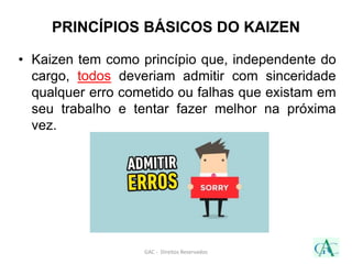 GAC - Direitos Reservados
• Kaizen tem como princípio que, independente do
cargo, todos deveriam admitir com sinceridade
qualquer erro cometido ou falhas que existam em
seu trabalho e tentar fazer melhor na próxima
vez.
PRINCÍPIOS BÁSICOS DO KAIZEN
 