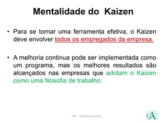 Mentalidade do Kaizen
• Para se tornar uma ferramenta efetiva, o Kaizen
deve envolver todos os empregados da empresa.
• A melhoria continua pode ser implementada como
um programa, mas os melhores resultados são
alcançados nas empresas que adotam o Kaizen
como uma filosofia de trabalho.
GAC - Direitos Reservados
 