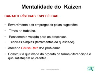 Mentalidade do Kaizen
CARACTERÍSTICAS ESPECÍFICAS:
• Envolvimento dos empregados pelas sugestões.
• Times de trabalho.
• Pensamento voltado para os processos.
• Técnicas simples (ferramentas da qualidade).
• Atacar a Causa Raiz dos problemas.
• Construir a qualidade do produto de forma diferenciada e
que satisfaçam os clientes.
GAC - Direitos Reservados
 