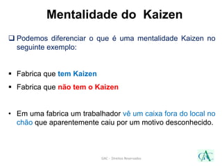 Mentalidade do Kaizen
 Podemos diferenciar o que é uma mentalidade Kaizen no
seguinte exemplo:
 Fabrica que tem Kaizen
 Fabrica que não tem o Kaizen
• Em uma fabrica um trabalhador vê um caixa fora do local no
chão que aparentemente caiu por um motivo desconhecido.
GAC - Direitos Reservados
 