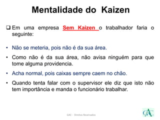 Mentalidade do Kaizen
 Em uma empresa Sem Kaizen o trabalhador faria o
seguinte:
• Não se meteria, pois não é da sua área.
• Como não é da sua área, não avisa ninguém para que
tome alguma providencia.
• Acha normal, pois caixas sempre caem no chão.
• Quando tenta falar com o supervisor ele diz que isto não
tem importância e manda o funcionário trabalhar.
GAC - Direitos Reservados
 