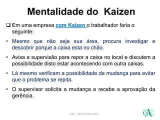 Mentalidade do Kaizen
 Em uma empresa com Kaizen o trabalhador faria o
seguinte:
• Mesmo que não seja sua área, procura investigar e
descobrir porque a caixa esta no chão.
• Avisa a supervisão para repor a caixa no local e discutem a
possibilidade disto estar acontecendo com outra caixas.
• Lá mesmo verificam a possibilidade de mudança para evitar
que o problema se repita.
• O supervisor solicita a mudança e recebe a aprovação da
gerência.
GAC - Direitos Reservados
 