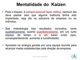Mentalidade do Kaizen
• Para o Kaizen, é sempre possível fazer melhor, nenhum dia
deve passar sem que alguma melhoria tenha sido
implantada, seja ela na estrutura da empresa ou no
indivíduo.
• Sua metodologia traz resultados concretos, tanto
qualitativamente, quanto quantitativamente, em um curto
espaço de tempo e a um baixo custo (que,
conseqüentemente, aumenta a lucratividade).
• Apoiados na sinergia gerada por uma equipe reunida para
alcançar metas estabelecidas pela direção da empresa.
GAC - Direitos Reservados
 