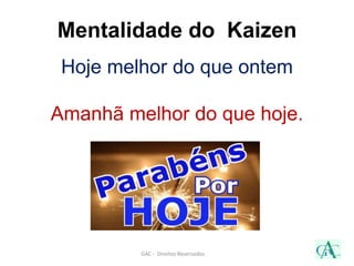 Hoje melhor do que ontem
Amanhã melhor do que hoje.
GAC - Direitos Reservados
Mentalidade do Kaizen
 