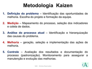 Metodologia Kaizen
1. Definição do problema – Identificação das oportunidades de
melhoria. Escolha do projeto e formação da equipe.
2. Medição – Mapeamento do processo, seleção dos indicadores
e coleta de dados.
3. Análise do processo atual – Identificação e hierarquização
das causas do problema.
4. Melhoria – geração, seleção e implementação das ações de
melhoria.
5. Controle – Avaliação dos resultados e documentação do
processo (padronização). Monitoramento para assegurar a
manutenção e evolução das melhorias.
GAC - Direitos Reservados
 