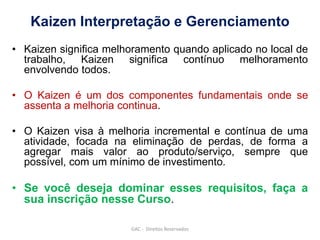 Kaizen Interpretação e Gerenciamento
• Kaizen significa melhoramento quando aplicado no local de
trabalho, Kaizen significa contínuo melhoramento
envolvendo todos.
• O Kaizen é um dos componentes fundamentais onde se
assenta a melhoria continua.
• O Kaizen visa à melhoria incremental e contínua de uma
atividade, focada na eliminação de perdas, de forma a
agregar mais valor ao produto/serviço, sempre que
possível, com um mínimo de investimento.
• Se você deseja dominar esses requisitos, faça a
sua inscrição nesse Curso.
GAC - Direitos Reservados
 