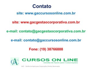 GAC - Gestão de Apoio para Corporações Direitos Reservados
Contato
site: www.gaccursosonline.com.br
site: www.gacgestaocorporativa.com.br
e-mail: contato@gacgestaocorporativa.com.br
e-mail: contato@gaccursosonline.com.br
Fone: (19) 38766888
 