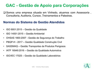 GAC - Gestão de Apoio para Corporações
 Somos uma empresa situada em Vinhedo, atuamos com Assessoria ,
Consultoria, Auditoria, Cursos ,Treinamentos e Palestras.
Normas do Sistema de Gestão Atendidos
• ISO 9001:2015 – Gestão da Qualidade
• ISO 14001:2015 – Gestão Ambiental
• OHSAS 1800:2007 - Gestão de Segurança do Trabalho
• PBQP-H - 2017 – Gestão Qualidade Construção Civil
• SASSMAQ – Gestão Transportes de Produtos Perigosos
• IATF 16949:2016 – Gestão da Qualidade Automotiva
• ISO/IEC 17025 – Gestão da Qualidade Laboratórios
GAC - Direitos Reservados
 