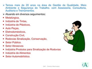  Temos mais de 20 anos na área de Gestão da Qualidade, Meio
Ambiente e Segurança do Trabalho. com Assessoria, Consultoria,
Auditoria e Treinamentos.
 Atuando em diversos seguimentos:
 Metalúrgica,
 Indústria de Tintas,
 Indústria de Plásticos,
 Auto Peças,
 Eletrodomésticos,
 Construção Civil,
 Rodovias Sinalização, Conservação,
 Setor Público.
 Setor Abrasivos
 Indústria Produtos para Sinalização de Rodovias
 Indústria de Alimentos
 Setor Automobilístico.
GAC - Direitos Reservados
 