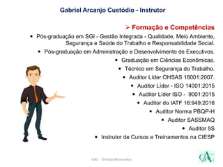 Gabriel Arcanjo Custódio - Instrutor
 Formação e Competências
 Pós-graduação em SGI - Gestão Integrada - Qualidade, Meio Ambiente,
Segurança e Saúde do Trabalho e Responsabilidade Social.
 Pós-graduação em Administração e Desenvolvimento de Executivos.
 Graduação em Ciências Econômicas.
 Técnico em Segurança do Trabalho.
 Auditor Líder OHSAS 18001:2007.
 Auditor Líder - ISO 14001:2015
 Auditor Líder ISO - 9001:2015
 Auditor do IATF 16:949:2016
 Auditor Norma PBQP-H
 Auditor SASSMAQ
 Auditor 5S
 Instrutor de Cursos e Treinamentos na CIESP
GAC - Direitos Reservados
 