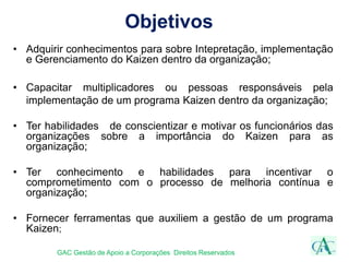 Objetivos
GAC Gestão de Apoio a Corporações Direitos Reservados
• Adquirir conhecimentos para sobre Intepretação, implementação
e Gerenciamento do Kaizen dentro da organização;
• Capacitar multiplicadores ou pessoas responsáveis pela
implementação de um programa Kaizen dentro da organização;
• Ter habilidades de conscientizar e motivar os funcionários das
organizações sobre a importância do Kaizen para as
organização;
• Ter conhecimento e habilidades para incentivar o
comprometimento com o processo de melhoria contínua e
organização;
• Fornecer ferramentas que auxiliem a gestão de um programa
Kaizen;
 